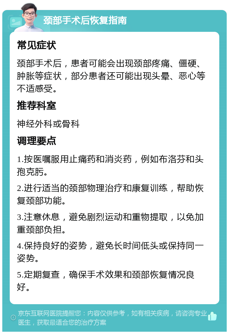 颈部手术后恢复指南 常见症状 颈部手术后，患者可能会出现颈部疼痛、僵硬、肿胀等症状，部分患者还可能出现头晕、恶心等不适感受。 推荐科室 神经外科或骨科 调理要点 1.按医嘱服用止痛药和消炎药，例如布洛芬和头孢克肟。 2.进行适当的颈部物理治疗和康复训练，帮助恢复颈部功能。 3.注意休息，避免剧烈运动和重物提取，以免加重颈部负担。 4.保持良好的姿势，避免长时间低头或保持同一姿势。 5.定期复查，确保手术效果和颈部恢复情况良好。