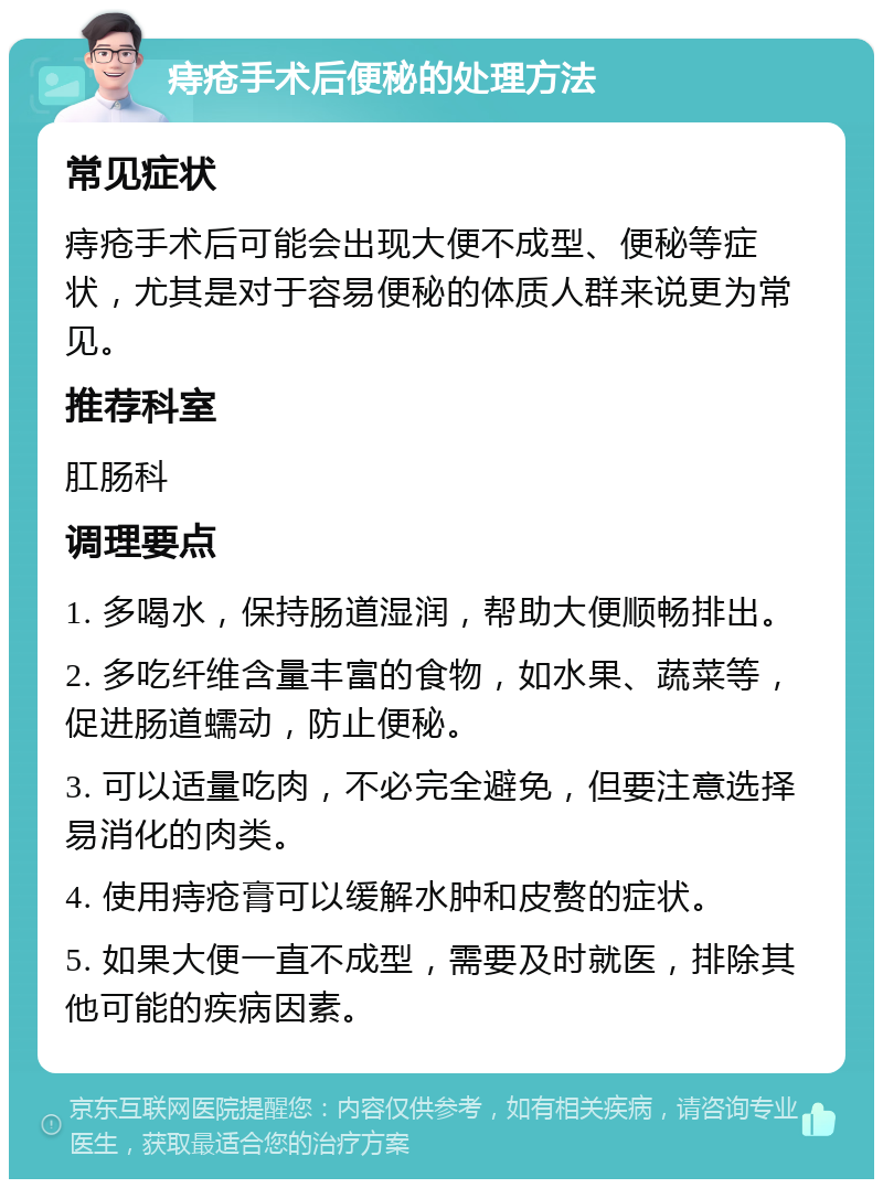 痔疮手术后便秘的处理方法 常见症状 痔疮手术后可能会出现大便不成型、便秘等症状，尤其是对于容易便秘的体质人群来说更为常见。 推荐科室 肛肠科 调理要点 1. 多喝水，保持肠道湿润，帮助大便顺畅排出。 2. 多吃纤维含量丰富的食物，如水果、蔬菜等，促进肠道蠕动，防止便秘。 3. 可以适量吃肉，不必完全避免，但要注意选择易消化的肉类。 4. 使用痔疮膏可以缓解水肿和皮赘的症状。 5. 如果大便一直不成型，需要及时就医，排除其他可能的疾病因素。