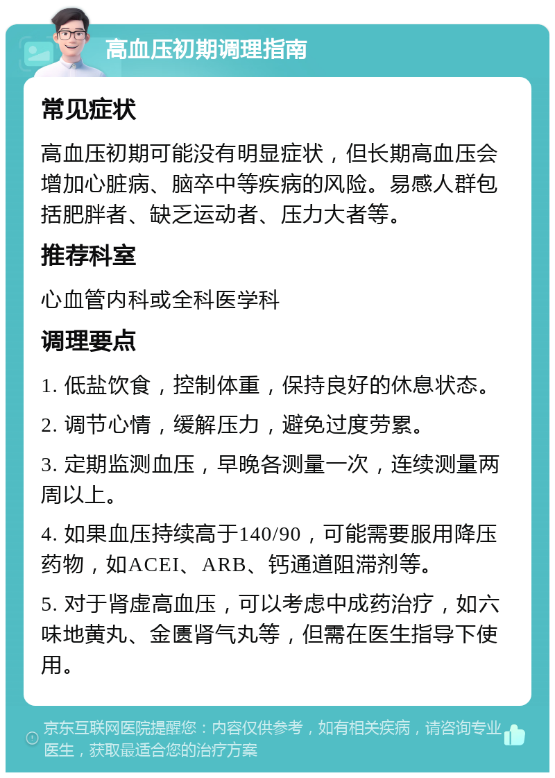 高血压初期调理指南 常见症状 高血压初期可能没有明显症状，但长期高血压会增加心脏病、脑卒中等疾病的风险。易感人群包括肥胖者、缺乏运动者、压力大者等。 推荐科室 心血管内科或全科医学科 调理要点 1. 低盐饮食，控制体重，保持良好的休息状态。 2. 调节心情，缓解压力，避免过度劳累。 3. 定期监测血压，早晚各测量一次，连续测量两周以上。 4. 如果血压持续高于140/90，可能需要服用降压药物，如ACEI、ARB、钙通道阻滞剂等。 5. 对于肾虚高血压，可以考虑中成药治疗，如六味地黄丸、金匮肾气丸等，但需在医生指导下使用。