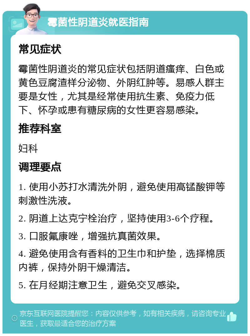 霉菌性阴道炎就医指南 常见症状 霉菌性阴道炎的常见症状包括阴道瘙痒、白色或黄色豆腐渣样分泌物、外阴红肿等。易感人群主要是女性，尤其是经常使用抗生素、免疫力低下、怀孕或患有糖尿病的女性更容易感染。 推荐科室 妇科 调理要点 1. 使用小苏打水清洗外阴，避免使用高锰酸钾等刺激性洗液。 2. 阴道上达克宁栓治疗，坚持使用3-6个疗程。 3. 口服氟康唑，增强抗真菌效果。 4. 避免使用含有香料的卫生巾和护垫，选择棉质内裤，保持外阴干燥清洁。 5. 在月经期注意卫生，避免交叉感染。