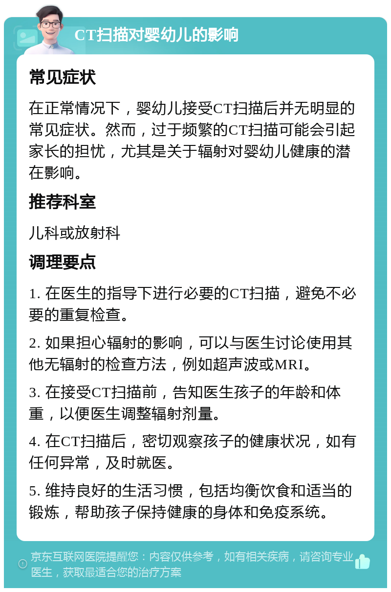 CT扫描对婴幼儿的影响 常见症状 在正常情况下，婴幼儿接受CT扫描后并无明显的常见症状。然而，过于频繁的CT扫描可能会引起家长的担忧，尤其是关于辐射对婴幼儿健康的潜在影响。 推荐科室 儿科或放射科 调理要点 1. 在医生的指导下进行必要的CT扫描，避免不必要的重复检查。 2. 如果担心辐射的影响，可以与医生讨论使用其他无辐射的检查方法，例如超声波或MRI。 3. 在接受CT扫描前，告知医生孩子的年龄和体重，以便医生调整辐射剂量。 4. 在CT扫描后，密切观察孩子的健康状况，如有任何异常，及时就医。 5. 维持良好的生活习惯，包括均衡饮食和适当的锻炼，帮助孩子保持健康的身体和免疫系统。