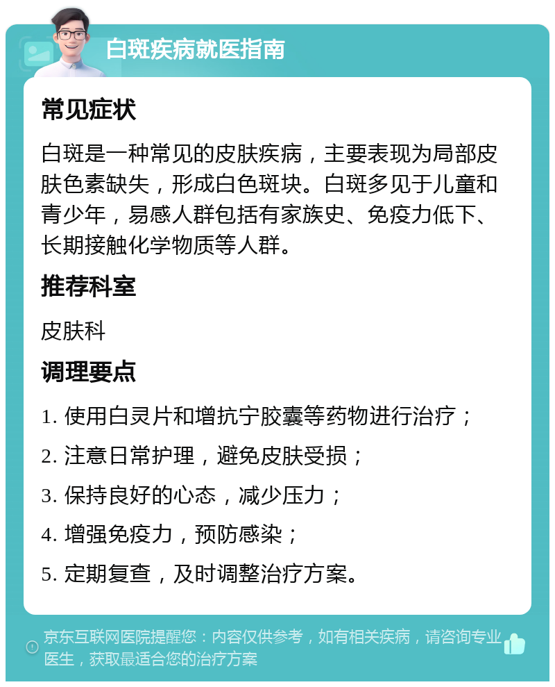 白斑疾病就医指南 常见症状 白斑是一种常见的皮肤疾病，主要表现为局部皮肤色素缺失，形成白色斑块。白斑多见于儿童和青少年，易感人群包括有家族史、免疫力低下、长期接触化学物质等人群。 推荐科室 皮肤科 调理要点 1. 使用白灵片和增抗宁胶囊等药物进行治疗； 2. 注意日常护理，避免皮肤受损； 3. 保持良好的心态，减少压力； 4. 增强免疫力，预防感染； 5. 定期复查，及时调整治疗方案。