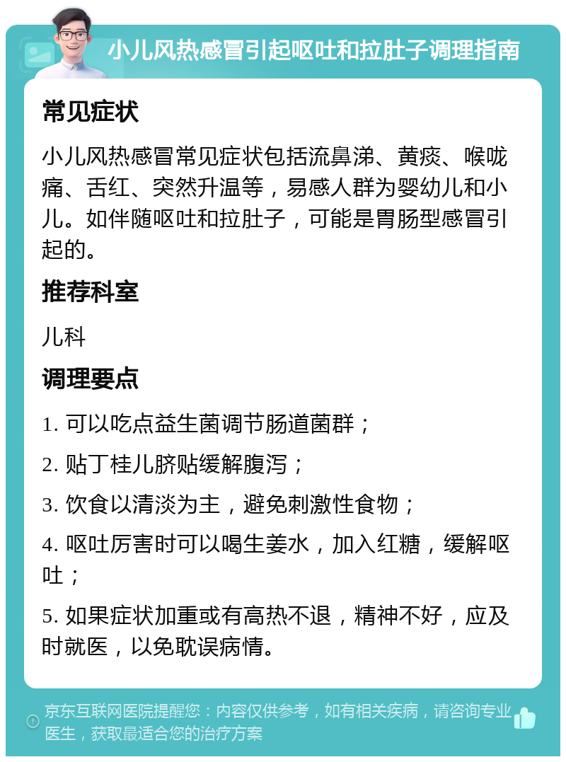 小儿风热感冒引起呕吐和拉肚子调理指南 常见症状 小儿风热感冒常见症状包括流鼻涕、黄痰、喉咙痛、舌红、突然升温等，易感人群为婴幼儿和小儿。如伴随呕吐和拉肚子，可能是胃肠型感冒引起的。 推荐科室 儿科 调理要点 1. 可以吃点益生菌调节肠道菌群； 2. 贴丁桂儿脐贴缓解腹泻； 3. 饮食以清淡为主，避免刺激性食物； 4. 呕吐厉害时可以喝生姜水，加入红糖，缓解呕吐； 5. 如果症状加重或有高热不退，精神不好，应及时就医，以免耽误病情。