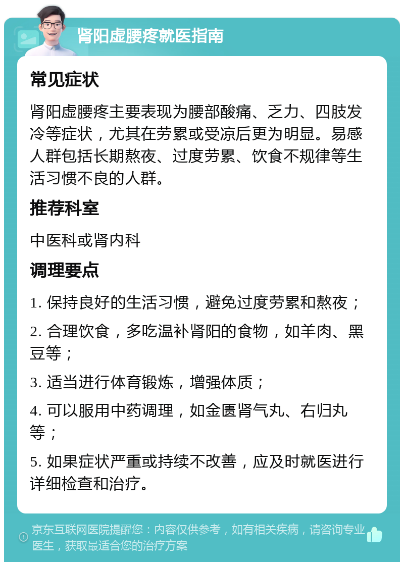 肾阳虚腰疼就医指南 常见症状 肾阳虚腰疼主要表现为腰部酸痛、乏力、四肢发冷等症状，尤其在劳累或受凉后更为明显。易感人群包括长期熬夜、过度劳累、饮食不规律等生活习惯不良的人群。 推荐科室 中医科或肾内科 调理要点 1. 保持良好的生活习惯，避免过度劳累和熬夜； 2. 合理饮食，多吃温补肾阳的食物，如羊肉、黑豆等； 3. 适当进行体育锻炼，增强体质； 4. 可以服用中药调理，如金匮肾气丸、右归丸等； 5. 如果症状严重或持续不改善，应及时就医进行详细检查和治疗。