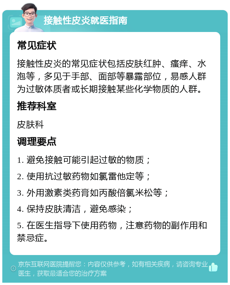 接触性皮炎就医指南 常见症状 接触性皮炎的常见症状包括皮肤红肿、瘙痒、水泡等，多见于手部、面部等暴露部位，易感人群为过敏体质者或长期接触某些化学物质的人群。 推荐科室 皮肤科 调理要点 1. 避免接触可能引起过敏的物质； 2. 使用抗过敏药物如氯雷他定等； 3. 外用激素类药膏如丙酸倍氯米松等； 4. 保持皮肤清洁，避免感染； 5. 在医生指导下使用药物，注意药物的副作用和禁忌症。