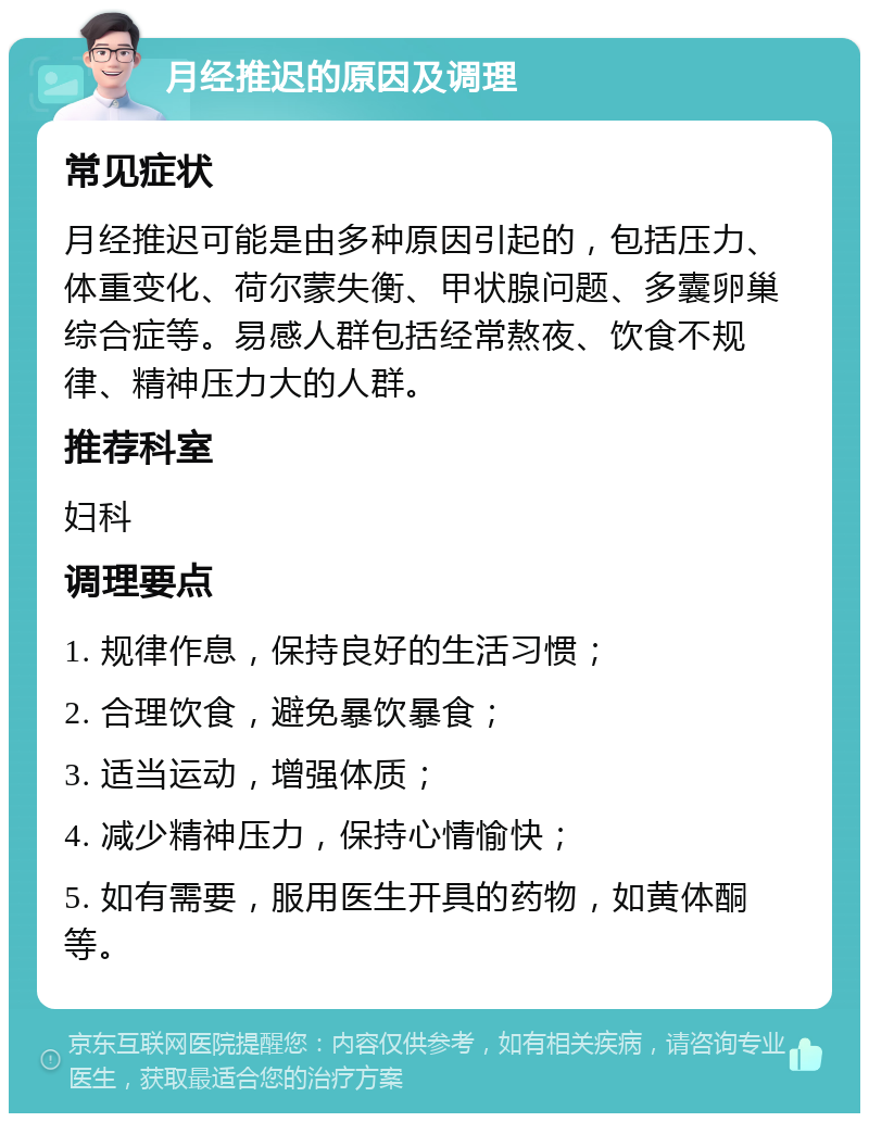 月经推迟的原因及调理 常见症状 月经推迟可能是由多种原因引起的，包括压力、体重变化、荷尔蒙失衡、甲状腺问题、多囊卵巢综合症等。易感人群包括经常熬夜、饮食不规律、精神压力大的人群。 推荐科室 妇科 调理要点 1. 规律作息，保持良好的生活习惯； 2. 合理饮食，避免暴饮暴食； 3. 适当运动，增强体质； 4. 减少精神压力，保持心情愉快； 5. 如有需要，服用医生开具的药物，如黄体酮等。