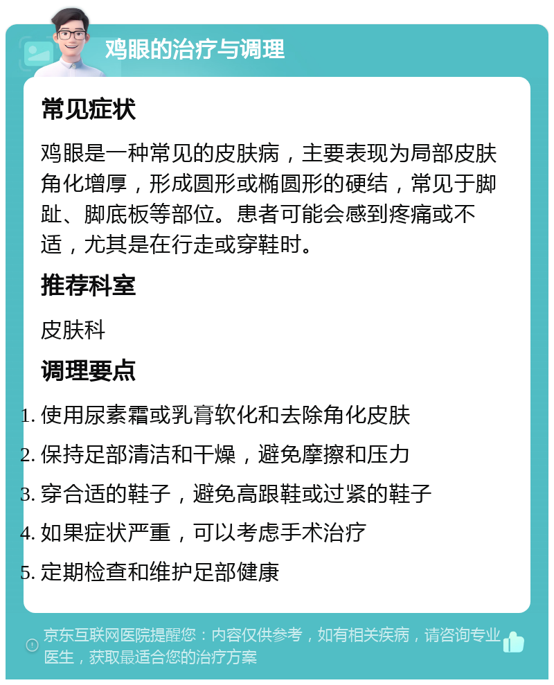 鸡眼的治疗与调理 常见症状 鸡眼是一种常见的皮肤病，主要表现为局部皮肤角化增厚，形成圆形或椭圆形的硬结，常见于脚趾、脚底板等部位。患者可能会感到疼痛或不适，尤其是在行走或穿鞋时。 推荐科室 皮肤科 调理要点 使用尿素霜或乳膏软化和去除角化皮肤 保持足部清洁和干燥，避免摩擦和压力 穿合适的鞋子，避免高跟鞋或过紧的鞋子 如果症状严重，可以考虑手术治疗 定期检查和维护足部健康