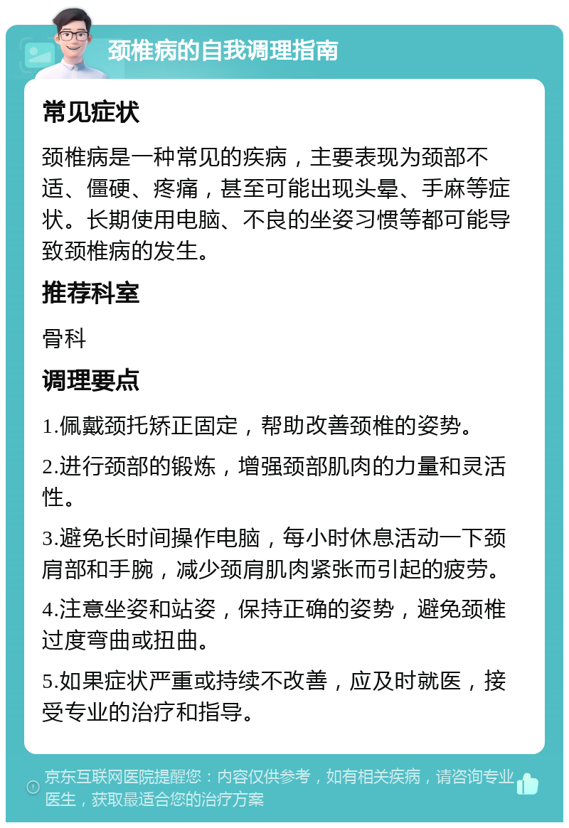 颈椎病的自我调理指南 常见症状 颈椎病是一种常见的疾病，主要表现为颈部不适、僵硬、疼痛，甚至可能出现头晕、手麻等症状。长期使用电脑、不良的坐姿习惯等都可能导致颈椎病的发生。 推荐科室 骨科 调理要点 1.佩戴颈托矫正固定，帮助改善颈椎的姿势。 2.进行颈部的锻炼，增强颈部肌肉的力量和灵活性。 3.避免长时间操作电脑，每小时休息活动一下颈肩部和手腕，减少颈肩肌肉紧张而引起的疲劳。 4.注意坐姿和站姿，保持正确的姿势，避免颈椎过度弯曲或扭曲。 5.如果症状严重或持续不改善，应及时就医，接受专业的治疗和指导。