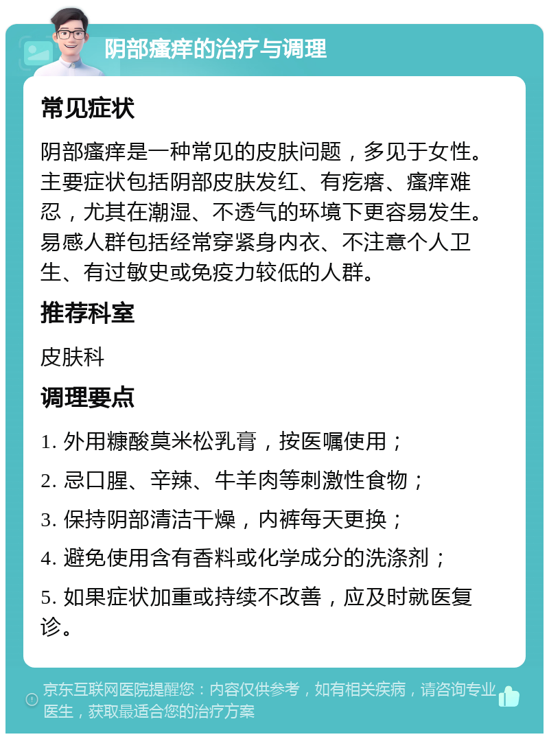 阴部瘙痒的治疗与调理 常见症状 阴部瘙痒是一种常见的皮肤问题，多见于女性。主要症状包括阴部皮肤发红、有疙瘩、瘙痒难忍，尤其在潮湿、不透气的环境下更容易发生。易感人群包括经常穿紧身内衣、不注意个人卫生、有过敏史或免疫力较低的人群。 推荐科室 皮肤科 调理要点 1. 外用糠酸莫米松乳膏，按医嘱使用； 2. 忌口腥、辛辣、牛羊肉等刺激性食物； 3. 保持阴部清洁干燥，内裤每天更换； 4. 避免使用含有香料或化学成分的洗涤剂； 5. 如果症状加重或持续不改善，应及时就医复诊。