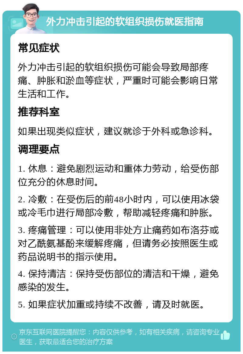 外力冲击引起的软组织损伤就医指南 常见症状 外力冲击引起的软组织损伤可能会导致局部疼痛、肿胀和淤血等症状，严重时可能会影响日常生活和工作。 推荐科室 如果出现类似症状，建议就诊于外科或急诊科。 调理要点 1. 休息：避免剧烈运动和重体力劳动，给受伤部位充分的休息时间。 2. 冷敷：在受伤后的前48小时内，可以使用冰袋或冷毛巾进行局部冷敷，帮助减轻疼痛和肿胀。 3. 疼痛管理：可以使用非处方止痛药如布洛芬或对乙酰氨基酚来缓解疼痛，但请务必按照医生或药品说明书的指示使用。 4. 保持清洁：保持受伤部位的清洁和干燥，避免感染的发生。 5. 如果症状加重或持续不改善，请及时就医。