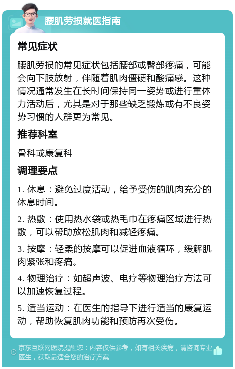 腰肌劳损就医指南 常见症状 腰肌劳损的常见症状包括腰部或臀部疼痛，可能会向下肢放射，伴随着肌肉僵硬和酸痛感。这种情况通常发生在长时间保持同一姿势或进行重体力活动后，尤其是对于那些缺乏锻炼或有不良姿势习惯的人群更为常见。 推荐科室 骨科或康复科 调理要点 1. 休息：避免过度活动，给予受伤的肌肉充分的休息时间。 2. 热敷：使用热水袋或热毛巾在疼痛区域进行热敷，可以帮助放松肌肉和减轻疼痛。 3. 按摩：轻柔的按摩可以促进血液循环，缓解肌肉紧张和疼痛。 4. 物理治疗：如超声波、电疗等物理治疗方法可以加速恢复过程。 5. 适当运动：在医生的指导下进行适当的康复运动，帮助恢复肌肉功能和预防再次受伤。