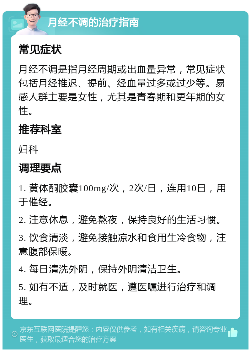 月经不调的治疗指南 常见症状 月经不调是指月经周期或出血量异常，常见症状包括月经推迟、提前、经血量过多或过少等。易感人群主要是女性，尤其是青春期和更年期的女性。 推荐科室 妇科 调理要点 1. 黄体酮胶囊100mg/次，2次/日，连用10日，用于催经。 2. 注意休息，避免熬夜，保持良好的生活习惯。 3. 饮食清淡，避免接触凉水和食用生冷食物，注意腹部保暖。 4. 每日清洗外阴，保持外阴清洁卫生。 5. 如有不适，及时就医，遵医嘱进行治疗和调理。