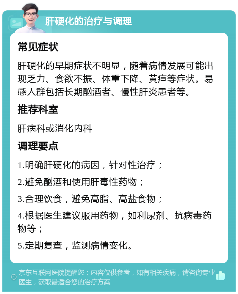 肝硬化的治疗与调理 常见症状 肝硬化的早期症状不明显，随着病情发展可能出现乏力、食欲不振、体重下降、黄疸等症状。易感人群包括长期酗酒者、慢性肝炎患者等。 推荐科室 肝病科或消化内科 调理要点 1.明确肝硬化的病因，针对性治疗； 2.避免酗酒和使用肝毒性药物； 3.合理饮食，避免高脂、高盐食物； 4.根据医生建议服用药物，如利尿剂、抗病毒药物等； 5.定期复查，监测病情变化。