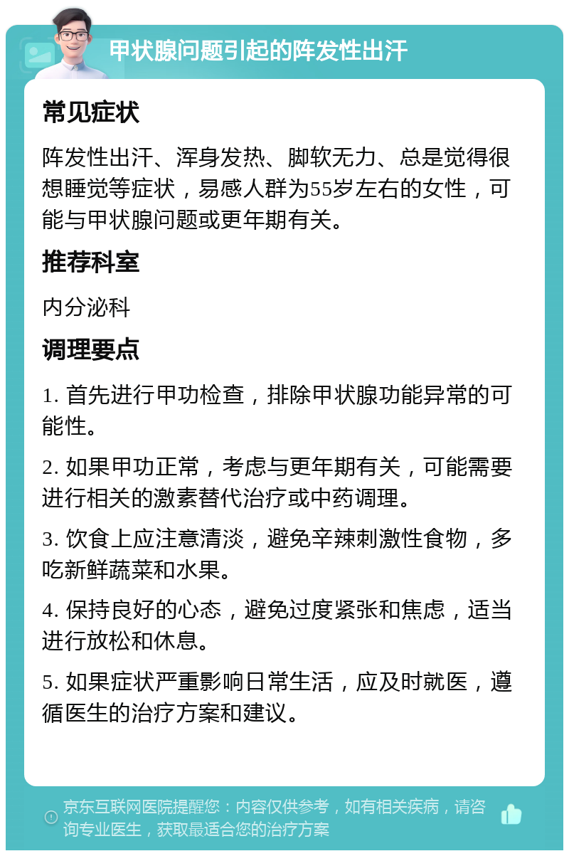 甲状腺问题引起的阵发性出汗 常见症状 阵发性出汗、浑身发热、脚软无力、总是觉得很想睡觉等症状，易感人群为55岁左右的女性，可能与甲状腺问题或更年期有关。 推荐科室 内分泌科 调理要点 1. 首先进行甲功检查，排除甲状腺功能异常的可能性。 2. 如果甲功正常，考虑与更年期有关，可能需要进行相关的激素替代治疗或中药调理。 3. 饮食上应注意清淡，避免辛辣刺激性食物，多吃新鲜蔬菜和水果。 4. 保持良好的心态，避免过度紧张和焦虑，适当进行放松和休息。 5. 如果症状严重影响日常生活，应及时就医，遵循医生的治疗方案和建议。