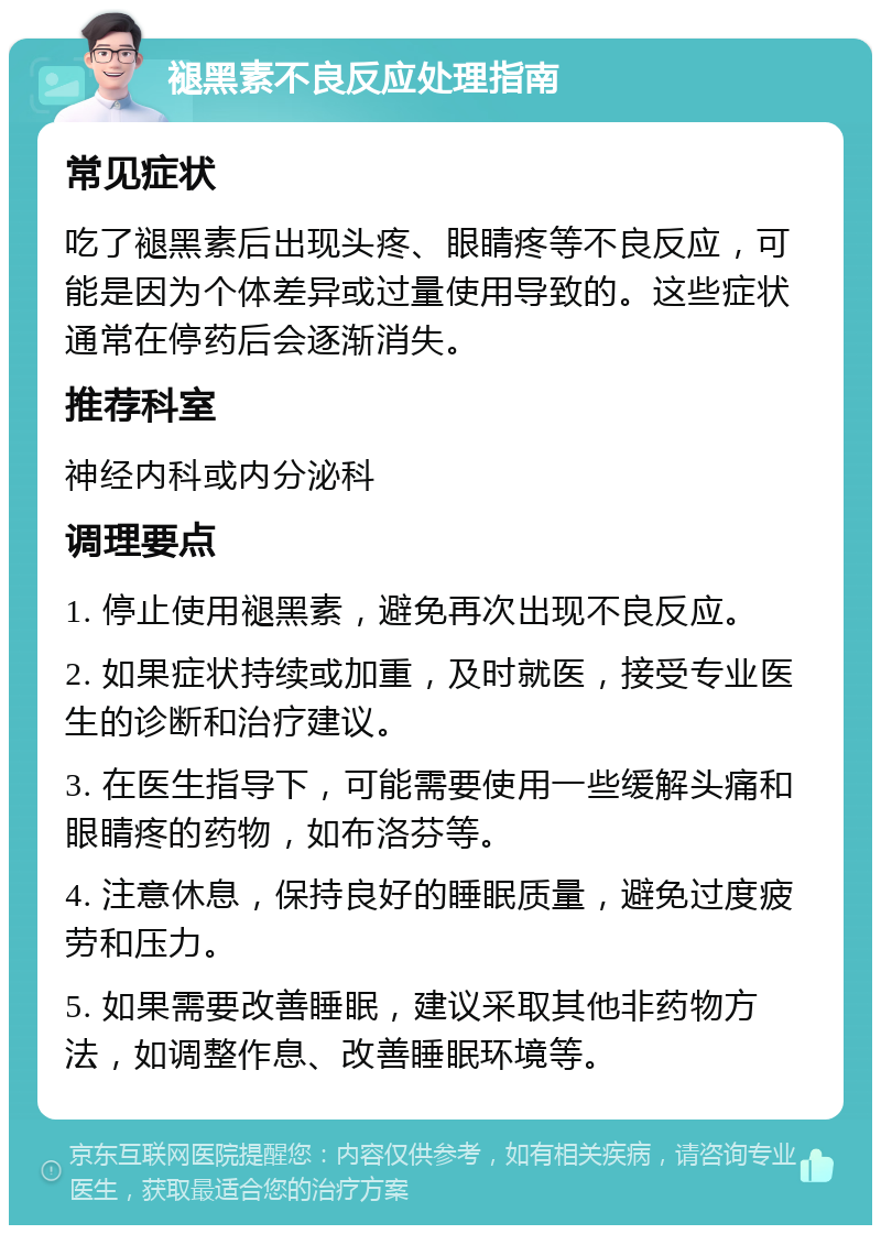 褪黑素不良反应处理指南 常见症状 吃了褪黑素后出现头疼、眼睛疼等不良反应，可能是因为个体差异或过量使用导致的。这些症状通常在停药后会逐渐消失。 推荐科室 神经内科或内分泌科 调理要点 1. 停止使用褪黑素，避免再次出现不良反应。 2. 如果症状持续或加重，及时就医，接受专业医生的诊断和治疗建议。 3. 在医生指导下，可能需要使用一些缓解头痛和眼睛疼的药物，如布洛芬等。 4. 注意休息，保持良好的睡眠质量，避免过度疲劳和压力。 5. 如果需要改善睡眠，建议采取其他非药物方法，如调整作息、改善睡眠环境等。