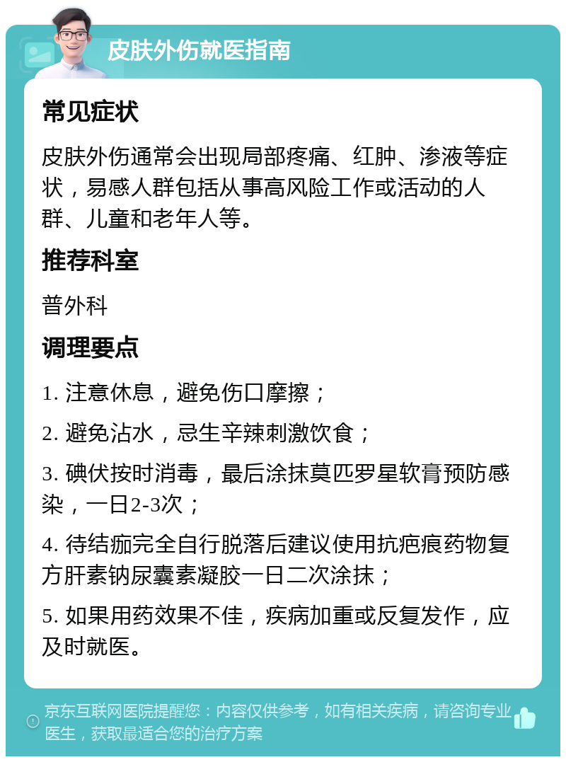 皮肤外伤就医指南 常见症状 皮肤外伤通常会出现局部疼痛、红肿、渗液等症状，易感人群包括从事高风险工作或活动的人群、儿童和老年人等。 推荐科室 普外科 调理要点 1. 注意休息，避免伤口摩擦； 2. 避免沾水，忌生辛辣刺激饮食； 3. 碘伏按时消毒，最后涂抹莫匹罗星软膏预防感染，一日2-3次； 4. 待结痂完全自行脱落后建议使用抗疤痕药物复方肝素钠尿囊素凝胶一日二次涂抹； 5. 如果用药效果不佳，疾病加重或反复发作，应及时就医。