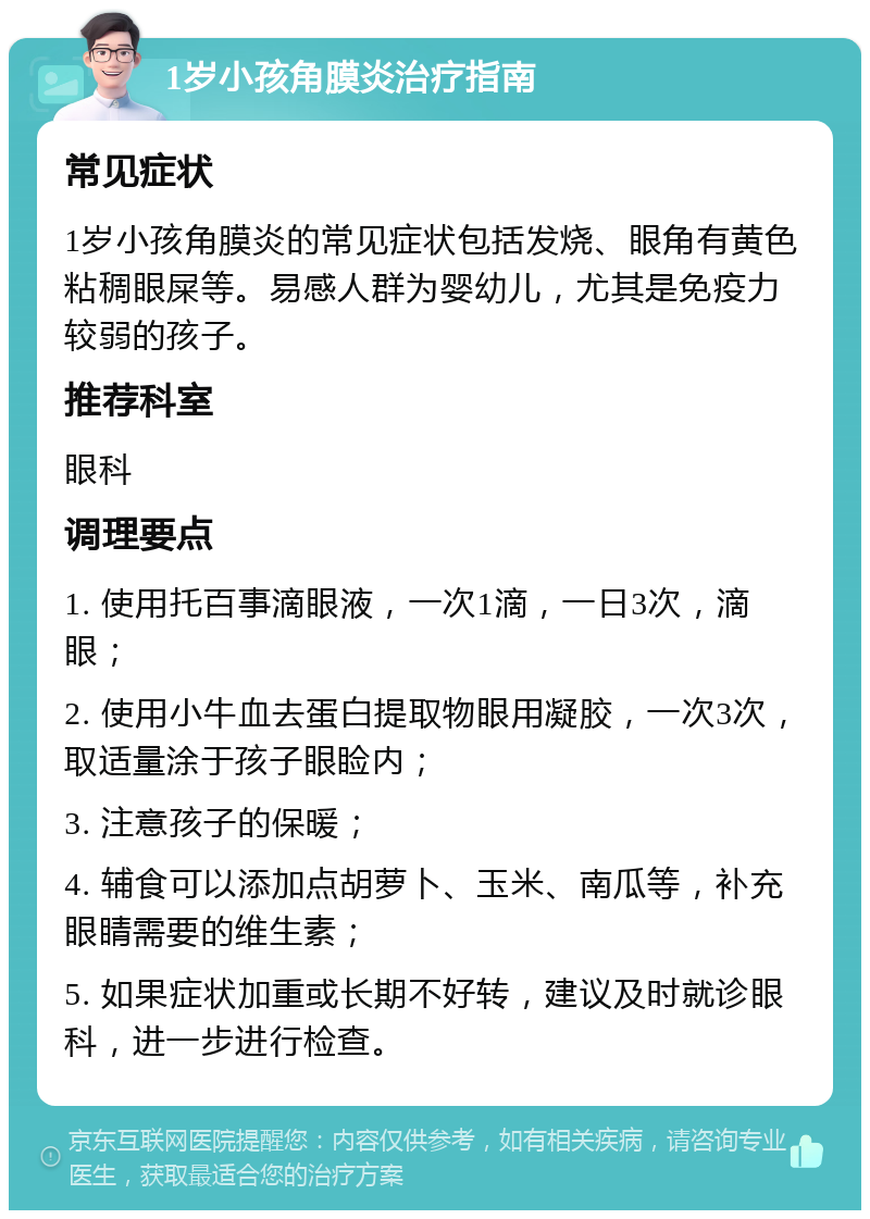 1岁小孩角膜炎治疗指南 常见症状 1岁小孩角膜炎的常见症状包括发烧、眼角有黄色粘稠眼屎等。易感人群为婴幼儿，尤其是免疫力较弱的孩子。 推荐科室 眼科 调理要点 1. 使用托百事滴眼液，一次1滴，一日3次，滴眼； 2. 使用小牛血去蛋白提取物眼用凝胶，一次3次，取适量涂于孩子眼睑内； 3. 注意孩子的保暖； 4. 辅食可以添加点胡萝卜、玉米、南瓜等，补充眼睛需要的维生素； 5. 如果症状加重或长期不好转，建议及时就诊眼科，进一步进行检查。