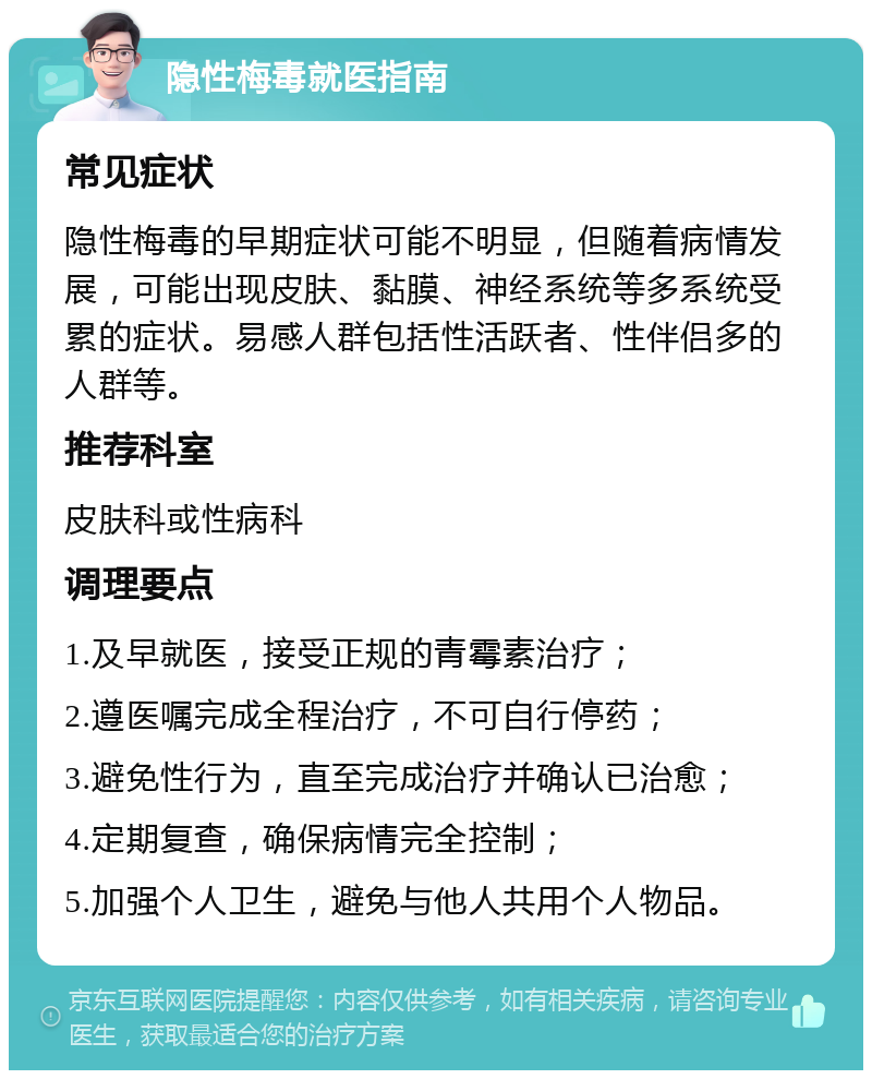 隐性梅毒就医指南 常见症状 隐性梅毒的早期症状可能不明显，但随着病情发展，可能出现皮肤、黏膜、神经系统等多系统受累的症状。易感人群包括性活跃者、性伴侣多的人群等。 推荐科室 皮肤科或性病科 调理要点 1.及早就医，接受正规的青霉素治疗； 2.遵医嘱完成全程治疗，不可自行停药； 3.避免性行为，直至完成治疗并确认已治愈； 4.定期复查，确保病情完全控制； 5.加强个人卫生，避免与他人共用个人物品。