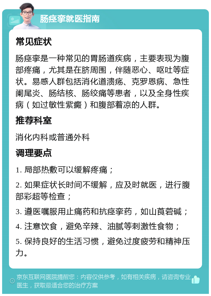 肠痉挛就医指南 常见症状 肠痉挛是一种常见的胃肠道疾病，主要表现为腹部疼痛，尤其是在脐周围，伴随恶心、呕吐等症状。易感人群包括消化道溃疡、克罗恩病、急性阑尾炎、肠结核、肠绞痛等患者，以及全身性疾病（如过敏性紫癜）和腹部着凉的人群。 推荐科室 消化内科或普通外科 调理要点 1. 局部热敷可以缓解疼痛； 2. 如果症状长时间不缓解，应及时就医，进行腹部彩超等检查； 3. 遵医嘱服用止痛药和抗痉挛药，如山莨菪碱； 4. 注意饮食，避免辛辣、油腻等刺激性食物； 5. 保持良好的生活习惯，避免过度疲劳和精神压力。