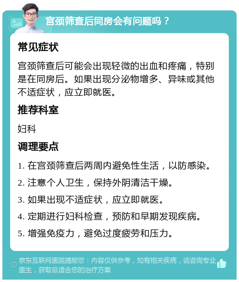 宫颈筛查后同房会有问题吗？ 常见症状 宫颈筛查后可能会出现轻微的出血和疼痛，特别是在同房后。如果出现分泌物增多、异味或其他不适症状，应立即就医。 推荐科室 妇科 调理要点 1. 在宫颈筛查后两周内避免性生活，以防感染。 2. 注意个人卫生，保持外阴清洁干燥。 3. 如果出现不适症状，应立即就医。 4. 定期进行妇科检查，预防和早期发现疾病。 5. 增强免疫力，避免过度疲劳和压力。