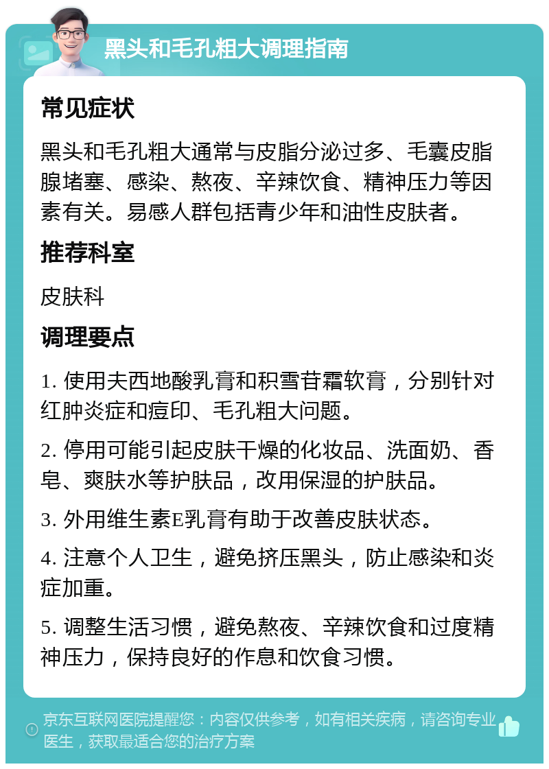 黑头和毛孔粗大调理指南 常见症状 黑头和毛孔粗大通常与皮脂分泌过多、毛囊皮脂腺堵塞、感染、熬夜、辛辣饮食、精神压力等因素有关。易感人群包括青少年和油性皮肤者。 推荐科室 皮肤科 调理要点 1. 使用夫西地酸乳膏和积雪苷霜软膏，分别针对红肿炎症和痘印、毛孔粗大问题。 2. 停用可能引起皮肤干燥的化妆品、洗面奶、香皂、爽肤水等护肤品，改用保湿的护肤品。 3. 外用维生素E乳膏有助于改善皮肤状态。 4. 注意个人卫生，避免挤压黑头，防止感染和炎症加重。 5. 调整生活习惯，避免熬夜、辛辣饮食和过度精神压力，保持良好的作息和饮食习惯。