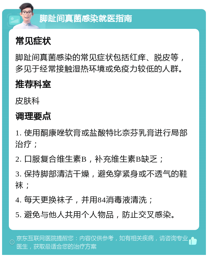 脚趾间真菌感染就医指南 常见症状 脚趾间真菌感染的常见症状包括红痒、脱皮等，多见于经常接触湿热环境或免疫力较低的人群。 推荐科室 皮肤科 调理要点 1. 使用酮康唑软膏或盐酸特比奈芬乳膏进行局部治疗； 2. 口服复合维生素B，补充维生素B缺乏； 3. 保持脚部清洁干燥，避免穿紧身或不透气的鞋袜； 4. 每天更换袜子，并用84消毒液清洗； 5. 避免与他人共用个人物品，防止交叉感染。