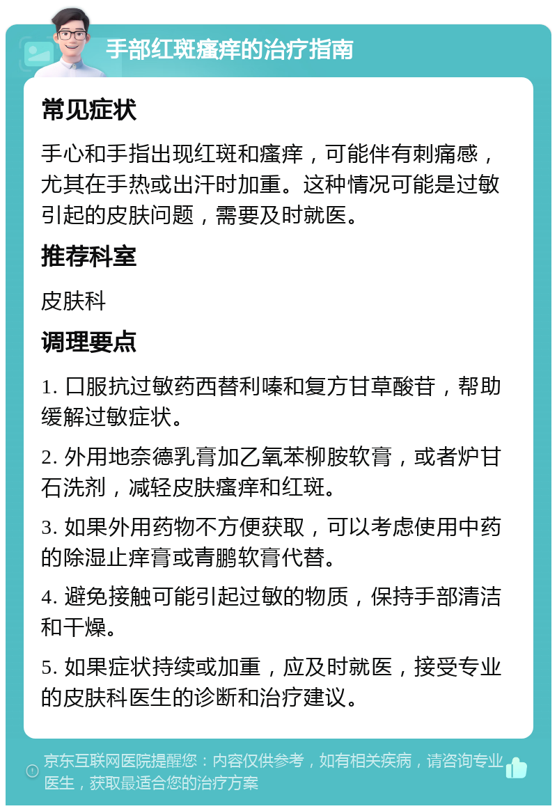 手部红斑瘙痒的治疗指南 常见症状 手心和手指出现红斑和瘙痒，可能伴有刺痛感，尤其在手热或出汗时加重。这种情况可能是过敏引起的皮肤问题，需要及时就医。 推荐科室 皮肤科 调理要点 1. 口服抗过敏药西替利嗪和复方甘草酸苷，帮助缓解过敏症状。 2. 外用地奈德乳膏加乙氧苯柳胺软膏，或者炉甘石洗剂，减轻皮肤瘙痒和红斑。 3. 如果外用药物不方便获取，可以考虑使用中药的除湿止痒膏或青鹏软膏代替。 4. 避免接触可能引起过敏的物质，保持手部清洁和干燥。 5. 如果症状持续或加重，应及时就医，接受专业的皮肤科医生的诊断和治疗建议。