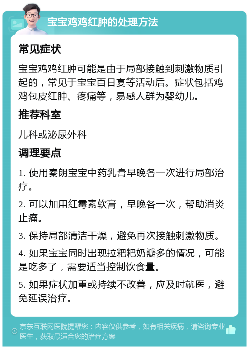 宝宝鸡鸡红肿的处理方法 常见症状 宝宝鸡鸡红肿可能是由于局部接触到刺激物质引起的，常见于宝宝百日宴等活动后。症状包括鸡鸡包皮红肿、疼痛等，易感人群为婴幼儿。 推荐科室 儿科或泌尿外科 调理要点 1. 使用秦朗宝宝中药乳膏早晚各一次进行局部治疗。 2. 可以加用红霉素软膏，早晚各一次，帮助消炎止痛。 3. 保持局部清洁干燥，避免再次接触刺激物质。 4. 如果宝宝同时出现拉粑粑奶瓣多的情况，可能是吃多了，需要适当控制饮食量。 5. 如果症状加重或持续不改善，应及时就医，避免延误治疗。