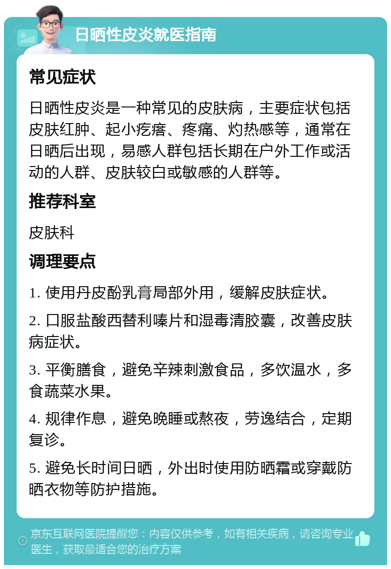 日晒性皮炎就医指南 常见症状 日晒性皮炎是一种常见的皮肤病，主要症状包括皮肤红肿、起小疙瘩、疼痛、灼热感等，通常在日晒后出现，易感人群包括长期在户外工作或活动的人群、皮肤较白或敏感的人群等。 推荐科室 皮肤科 调理要点 1. 使用丹皮酚乳膏局部外用，缓解皮肤症状。 2. 口服盐酸西替利嗪片和湿毒清胶囊，改善皮肤病症状。 3. 平衡膳食，避免辛辣刺激食品，多饮温水，多食蔬菜水果。 4. 规律作息，避免晚睡或熬夜，劳逸结合，定期复诊。 5. 避免长时间日晒，外出时使用防晒霜或穿戴防晒衣物等防护措施。