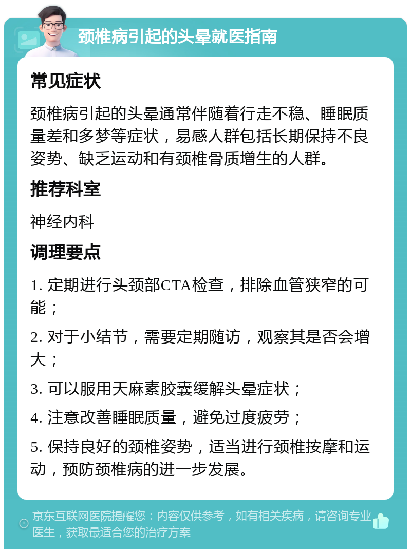 颈椎病引起的头晕就医指南 常见症状 颈椎病引起的头晕通常伴随着行走不稳、睡眠质量差和多梦等症状，易感人群包括长期保持不良姿势、缺乏运动和有颈椎骨质增生的人群。 推荐科室 神经内科 调理要点 1. 定期进行头颈部CTA检查，排除血管狭窄的可能； 2. 对于小结节，需要定期随访，观察其是否会增大； 3. 可以服用天麻素胶囊缓解头晕症状； 4. 注意改善睡眠质量，避免过度疲劳； 5. 保持良好的颈椎姿势，适当进行颈椎按摩和运动，预防颈椎病的进一步发展。