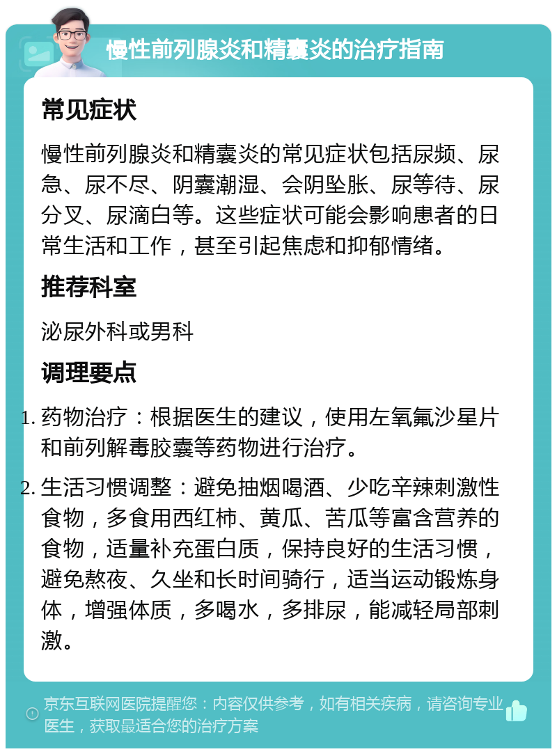 慢性前列腺炎和精囊炎的治疗指南 常见症状 慢性前列腺炎和精囊炎的常见症状包括尿频、尿急、尿不尽、阴囊潮湿、会阴坠胀、尿等待、尿分叉、尿滴白等。这些症状可能会影响患者的日常生活和工作，甚至引起焦虑和抑郁情绪。 推荐科室 泌尿外科或男科 调理要点 药物治疗：根据医生的建议，使用左氧氟沙星片和前列解毒胶囊等药物进行治疗。 生活习惯调整：避免抽烟喝酒、少吃辛辣刺激性食物，多食用西红柿、黄瓜、苦瓜等富含营养的食物，适量补充蛋白质，保持良好的生活习惯，避免熬夜、久坐和长时间骑行，适当运动锻炼身体，增强体质，多喝水，多排尿，能减轻局部刺激。