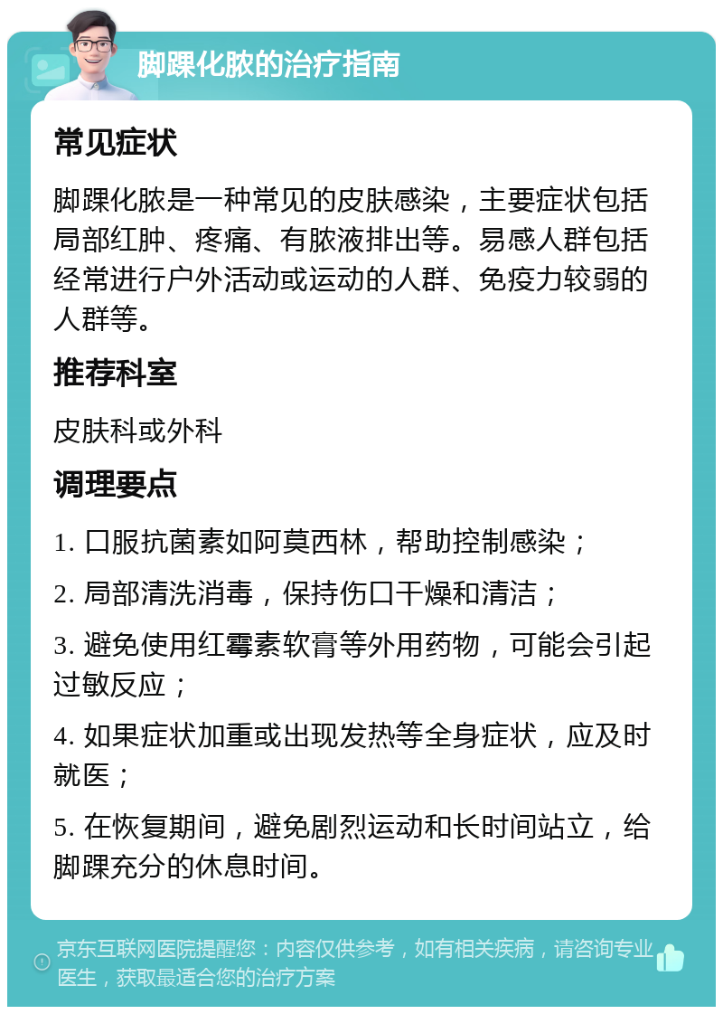 脚踝化脓的治疗指南 常见症状 脚踝化脓是一种常见的皮肤感染，主要症状包括局部红肿、疼痛、有脓液排出等。易感人群包括经常进行户外活动或运动的人群、免疫力较弱的人群等。 推荐科室 皮肤科或外科 调理要点 1. 口服抗菌素如阿莫西林，帮助控制感染； 2. 局部清洗消毒，保持伤口干燥和清洁； 3. 避免使用红霉素软膏等外用药物，可能会引起过敏反应； 4. 如果症状加重或出现发热等全身症状，应及时就医； 5. 在恢复期间，避免剧烈运动和长时间站立，给脚踝充分的休息时间。