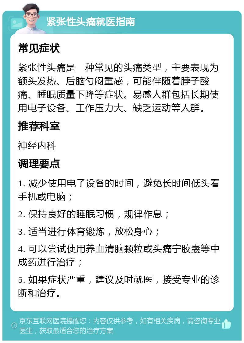 紧张性头痛就医指南 常见症状 紧张性头痛是一种常见的头痛类型，主要表现为额头发热、后脑勺闷重感，可能伴随着脖子酸痛、睡眠质量下降等症状。易感人群包括长期使用电子设备、工作压力大、缺乏运动等人群。 推荐科室 神经内科 调理要点 1. 减少使用电子设备的时间，避免长时间低头看手机或电脑； 2. 保持良好的睡眠习惯，规律作息； 3. 适当进行体育锻炼，放松身心； 4. 可以尝试使用养血清脑颗粒或头痛宁胶囊等中成药进行治疗； 5. 如果症状严重，建议及时就医，接受专业的诊断和治疗。