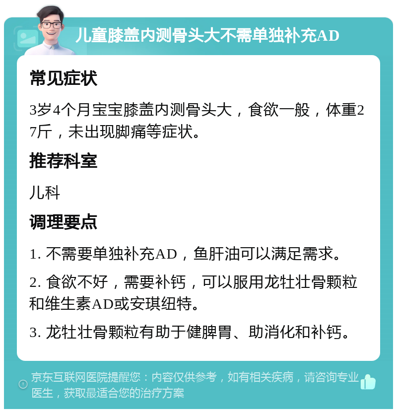 儿童膝盖内测骨头大不需单独补充AD 常见症状 3岁4个月宝宝膝盖内测骨头大，食欲一般，体重27斤，未出现脚痛等症状。 推荐科室 儿科 调理要点 1. 不需要单独补充AD，鱼肝油可以满足需求。 2. 食欲不好，需要补钙，可以服用龙牡壮骨颗粒和维生素AD或安琪纽特。 3. 龙牡壮骨颗粒有助于健脾胃、助消化和补钙。