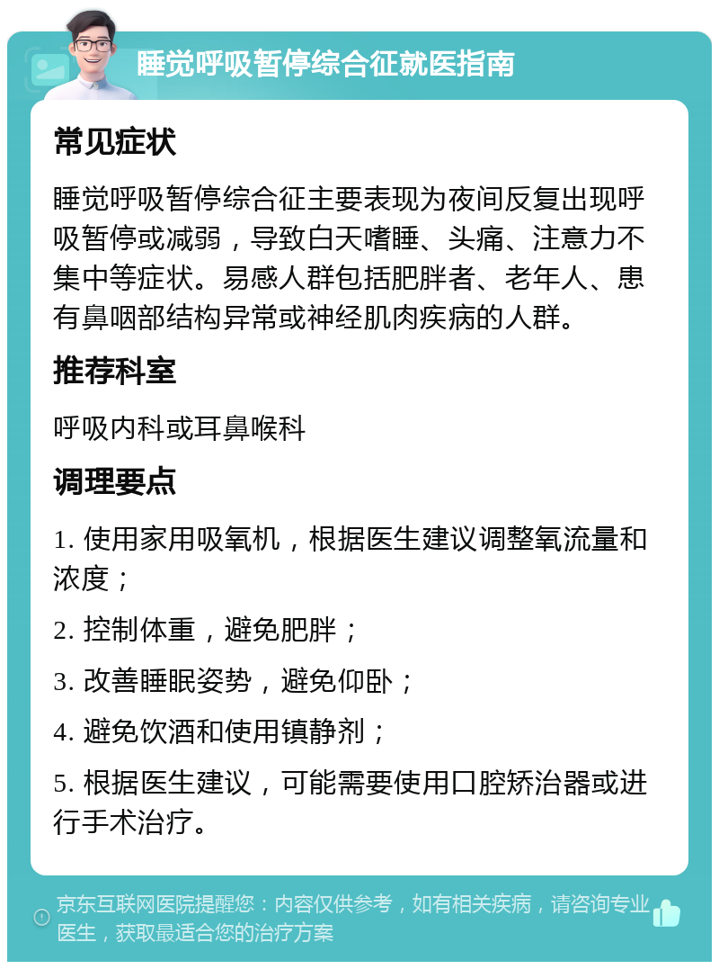 睡觉呼吸暂停综合征就医指南 常见症状 睡觉呼吸暂停综合征主要表现为夜间反复出现呼吸暂停或减弱，导致白天嗜睡、头痛、注意力不集中等症状。易感人群包括肥胖者、老年人、患有鼻咽部结构异常或神经肌肉疾病的人群。 推荐科室 呼吸内科或耳鼻喉科 调理要点 1. 使用家用吸氧机，根据医生建议调整氧流量和浓度； 2. 控制体重，避免肥胖； 3. 改善睡眠姿势，避免仰卧； 4. 避免饮酒和使用镇静剂； 5. 根据医生建议，可能需要使用口腔矫治器或进行手术治疗。