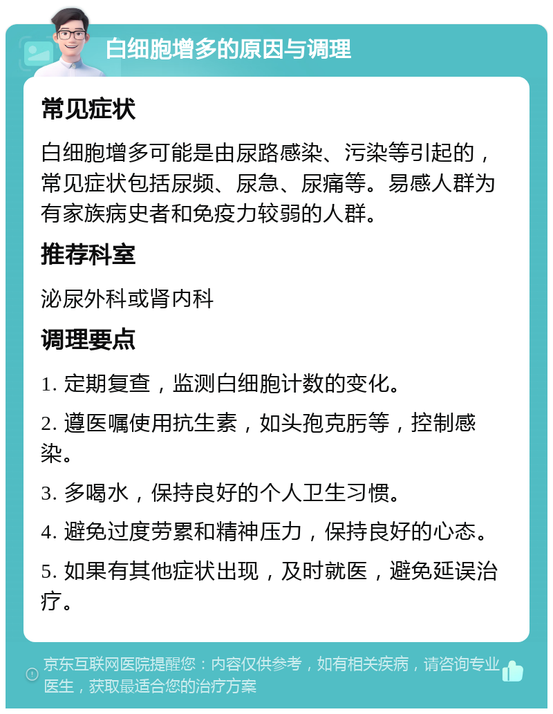 白细胞增多的原因与调理 常见症状 白细胞增多可能是由尿路感染、污染等引起的，常见症状包括尿频、尿急、尿痛等。易感人群为有家族病史者和免疫力较弱的人群。 推荐科室 泌尿外科或肾内科 调理要点 1. 定期复查，监测白细胞计数的变化。 2. 遵医嘱使用抗生素，如头孢克肟等，控制感染。 3. 多喝水，保持良好的个人卫生习惯。 4. 避免过度劳累和精神压力，保持良好的心态。 5. 如果有其他症状出现，及时就医，避免延误治疗。