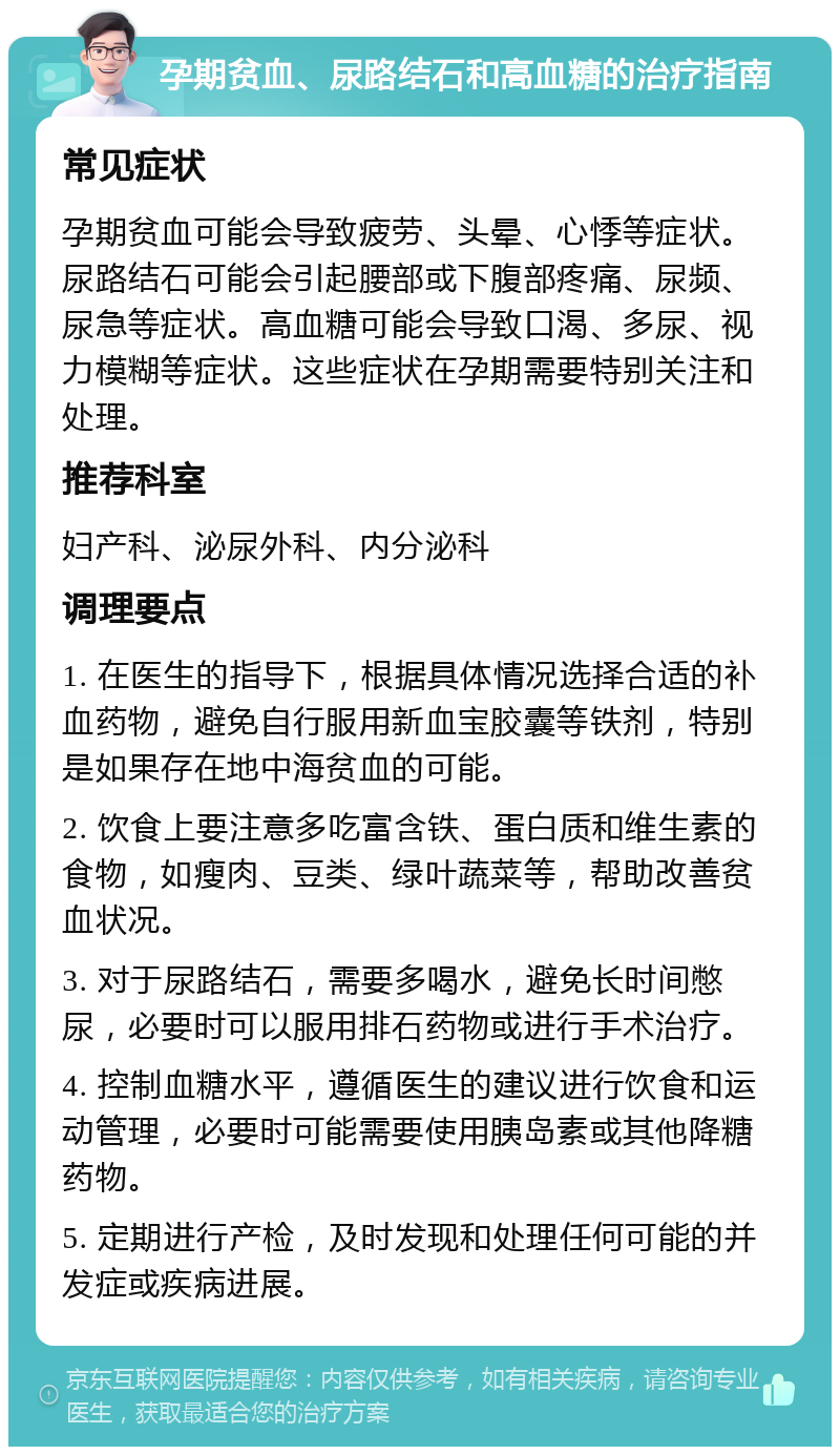 孕期贫血、尿路结石和高血糖的治疗指南 常见症状 孕期贫血可能会导致疲劳、头晕、心悸等症状。尿路结石可能会引起腰部或下腹部疼痛、尿频、尿急等症状。高血糖可能会导致口渴、多尿、视力模糊等症状。这些症状在孕期需要特别关注和处理。 推荐科室 妇产科、泌尿外科、内分泌科 调理要点 1. 在医生的指导下，根据具体情况选择合适的补血药物，避免自行服用新血宝胶囊等铁剂，特别是如果存在地中海贫血的可能。 2. 饮食上要注意多吃富含铁、蛋白质和维生素的食物，如瘦肉、豆类、绿叶蔬菜等，帮助改善贫血状况。 3. 对于尿路结石，需要多喝水，避免长时间憋尿，必要时可以服用排石药物或进行手术治疗。 4. 控制血糖水平，遵循医生的建议进行饮食和运动管理，必要时可能需要使用胰岛素或其他降糖药物。 5. 定期进行产检，及时发现和处理任何可能的并发症或疾病进展。