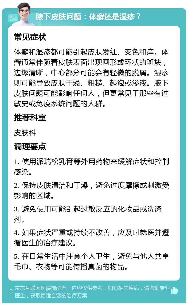 腋下皮肤问题：体癣还是湿疹？ 常见症状 体癣和湿疹都可能引起皮肤发红、变色和痒。体癣通常伴随着皮肤表面出现圆形或环状的斑块，边缘清晰，中心部分可能会有轻微的脱屑。湿疹则可能导致皮肤干燥、粗糙、起泡或渗液。腋下皮肤问题可能影响任何人，但更常见于那些有过敏史或免疫系统问题的人群。 推荐科室 皮肤科 调理要点 1. 使用派瑞松乳膏等外用药物来缓解症状和控制感染。 2. 保持皮肤清洁和干燥，避免过度摩擦或刺激受影响的区域。 3. 避免使用可能引起过敏反应的化妆品或洗涤剂。 4. 如果症状严重或持续不改善，应及时就医并遵循医生的治疗建议。 5. 在日常生活中注意个人卫生，避免与他人共享毛巾、衣物等可能传播真菌的物品。