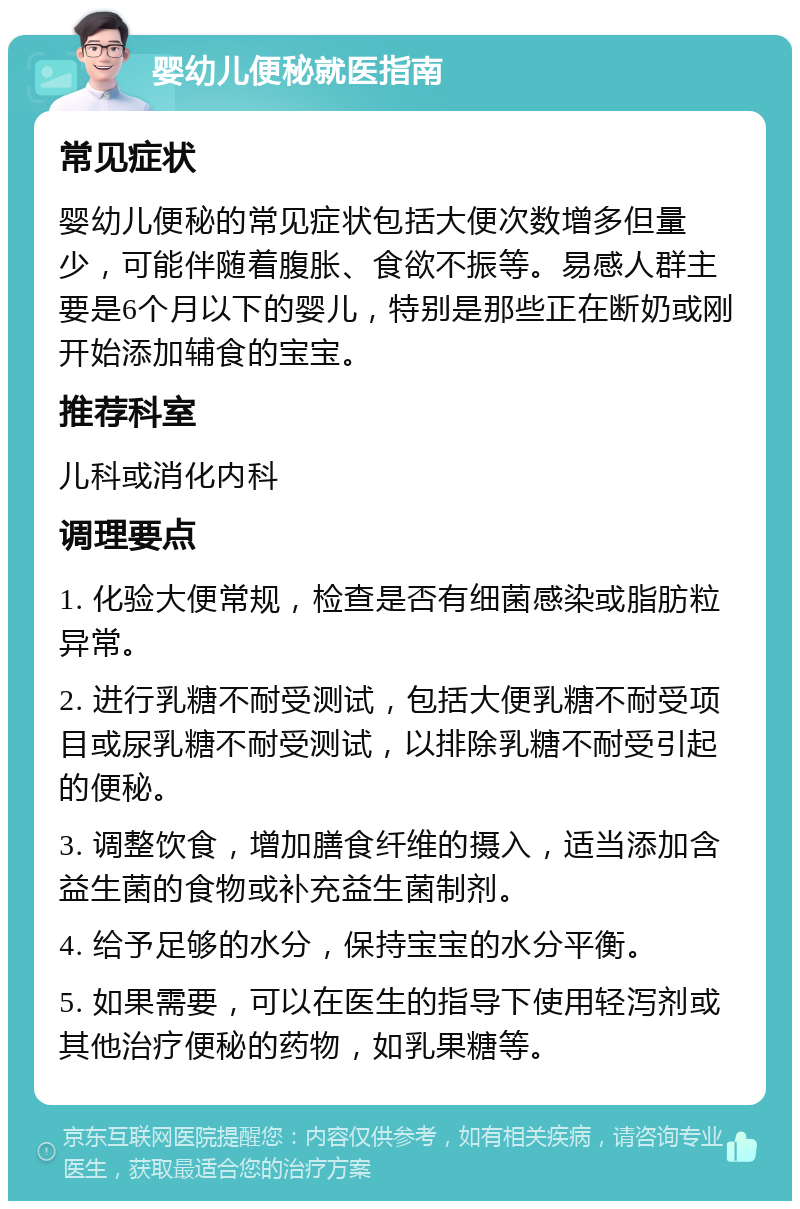 婴幼儿便秘就医指南 常见症状 婴幼儿便秘的常见症状包括大便次数增多但量少，可能伴随着腹胀、食欲不振等。易感人群主要是6个月以下的婴儿，特别是那些正在断奶或刚开始添加辅食的宝宝。 推荐科室 儿科或消化内科 调理要点 1. 化验大便常规，检查是否有细菌感染或脂肪粒异常。 2. 进行乳糖不耐受测试，包括大便乳糖不耐受项目或尿乳糖不耐受测试，以排除乳糖不耐受引起的便秘。 3. 调整饮食，增加膳食纤维的摄入，适当添加含益生菌的食物或补充益生菌制剂。 4. 给予足够的水分，保持宝宝的水分平衡。 5. 如果需要，可以在医生的指导下使用轻泻剂或其他治疗便秘的药物，如乳果糖等。