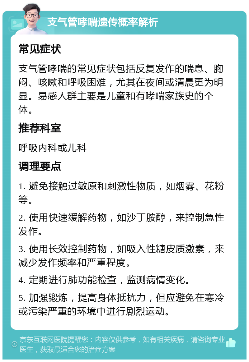 支气管哮喘遗传概率解析 常见症状 支气管哮喘的常见症状包括反复发作的喘息、胸闷、咳嗽和呼吸困难，尤其在夜间或清晨更为明显。易感人群主要是儿童和有哮喘家族史的个体。 推荐科室 呼吸内科或儿科 调理要点 1. 避免接触过敏原和刺激性物质，如烟雾、花粉等。 2. 使用快速缓解药物，如沙丁胺醇，来控制急性发作。 3. 使用长效控制药物，如吸入性糖皮质激素，来减少发作频率和严重程度。 4. 定期进行肺功能检查，监测病情变化。 5. 加强锻炼，提高身体抵抗力，但应避免在寒冷或污染严重的环境中进行剧烈运动。