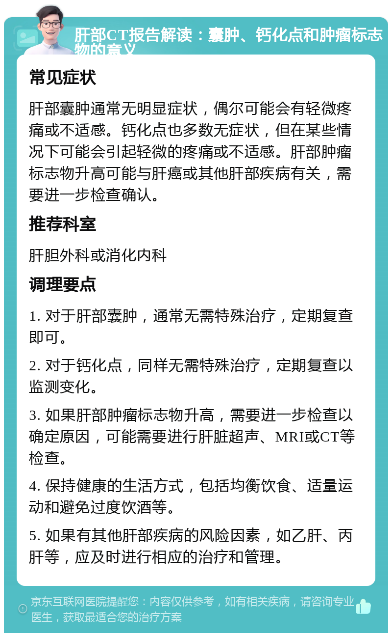 肝部CT报告解读：囊肿、钙化点和肿瘤标志物的意义 常见症状 肝部囊肿通常无明显症状，偶尔可能会有轻微疼痛或不适感。钙化点也多数无症状，但在某些情况下可能会引起轻微的疼痛或不适感。肝部肿瘤标志物升高可能与肝癌或其他肝部疾病有关，需要进一步检查确认。 推荐科室 肝胆外科或消化内科 调理要点 1. 对于肝部囊肿，通常无需特殊治疗，定期复查即可。 2. 对于钙化点，同样无需特殊治疗，定期复查以监测变化。 3. 如果肝部肿瘤标志物升高，需要进一步检查以确定原因，可能需要进行肝脏超声、MRI或CT等检查。 4. 保持健康的生活方式，包括均衡饮食、适量运动和避免过度饮酒等。 5. 如果有其他肝部疾病的风险因素，如乙肝、丙肝等，应及时进行相应的治疗和管理。