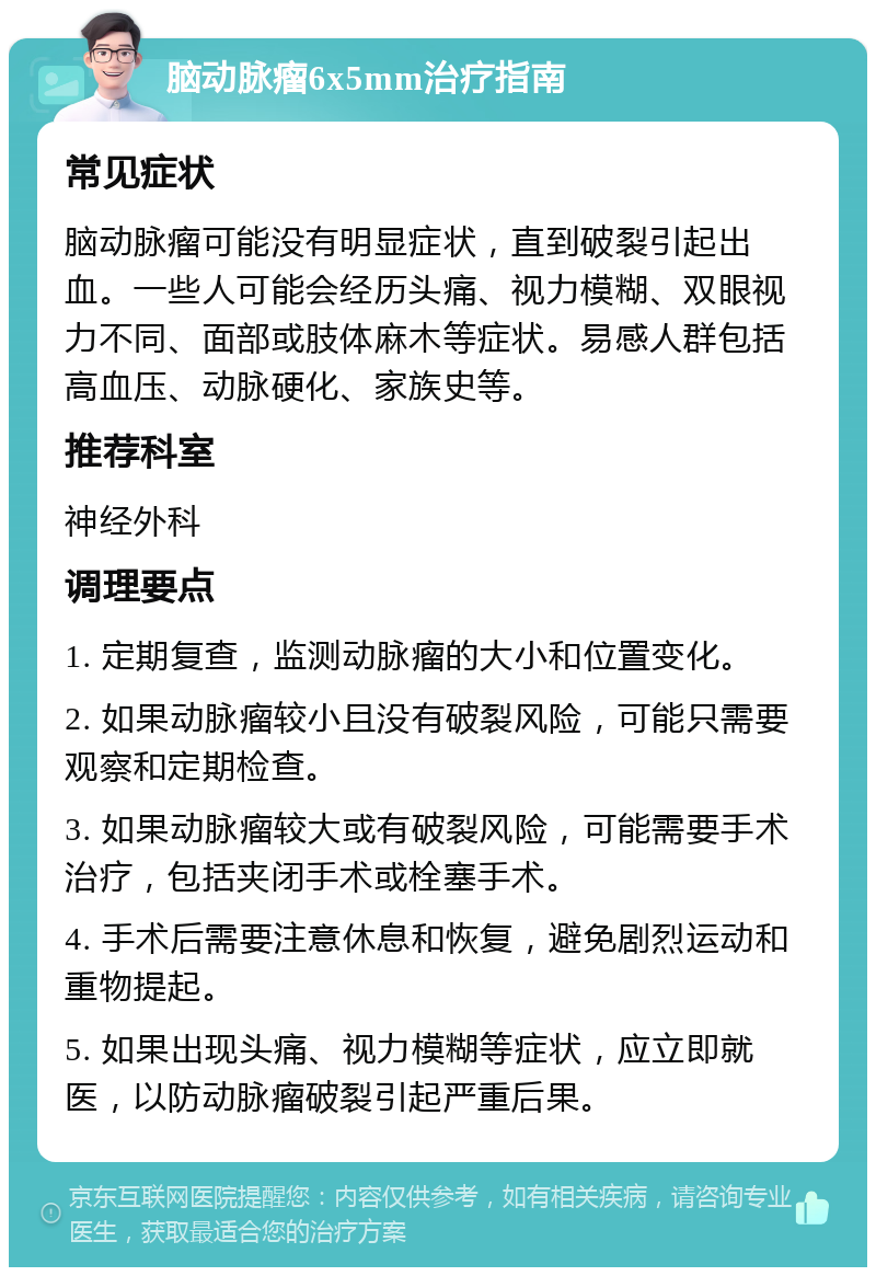 脑动脉瘤6x5mm治疗指南 常见症状 脑动脉瘤可能没有明显症状，直到破裂引起出血。一些人可能会经历头痛、视力模糊、双眼视力不同、面部或肢体麻木等症状。易感人群包括高血压、动脉硬化、家族史等。 推荐科室 神经外科 调理要点 1. 定期复查，监测动脉瘤的大小和位置变化。 2. 如果动脉瘤较小且没有破裂风险，可能只需要观察和定期检查。 3. 如果动脉瘤较大或有破裂风险，可能需要手术治疗，包括夹闭手术或栓塞手术。 4. 手术后需要注意休息和恢复，避免剧烈运动和重物提起。 5. 如果出现头痛、视力模糊等症状，应立即就医，以防动脉瘤破裂引起严重后果。