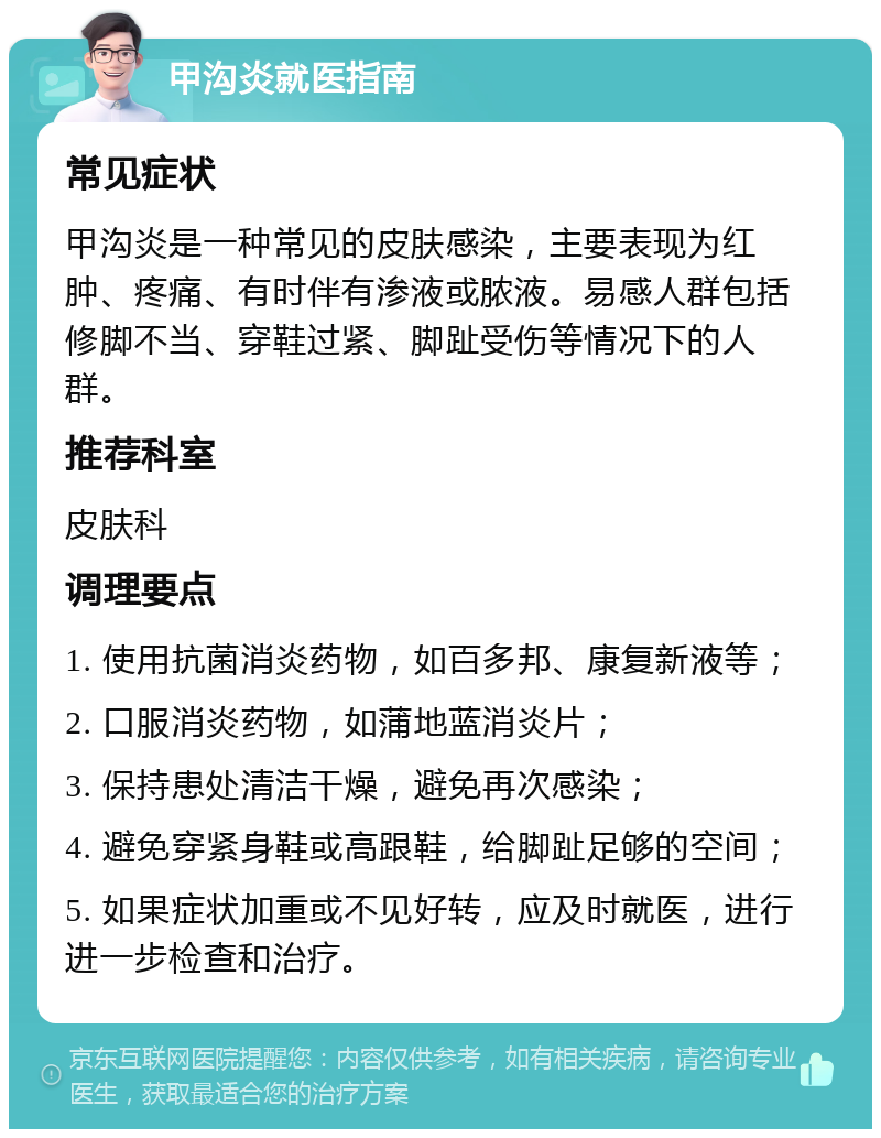 甲沟炎就医指南 常见症状 甲沟炎是一种常见的皮肤感染，主要表现为红肿、疼痛、有时伴有渗液或脓液。易感人群包括修脚不当、穿鞋过紧、脚趾受伤等情况下的人群。 推荐科室 皮肤科 调理要点 1. 使用抗菌消炎药物，如百多邦、康复新液等； 2. 口服消炎药物，如蒲地蓝消炎片； 3. 保持患处清洁干燥，避免再次感染； 4. 避免穿紧身鞋或高跟鞋，给脚趾足够的空间； 5. 如果症状加重或不见好转，应及时就医，进行进一步检查和治疗。