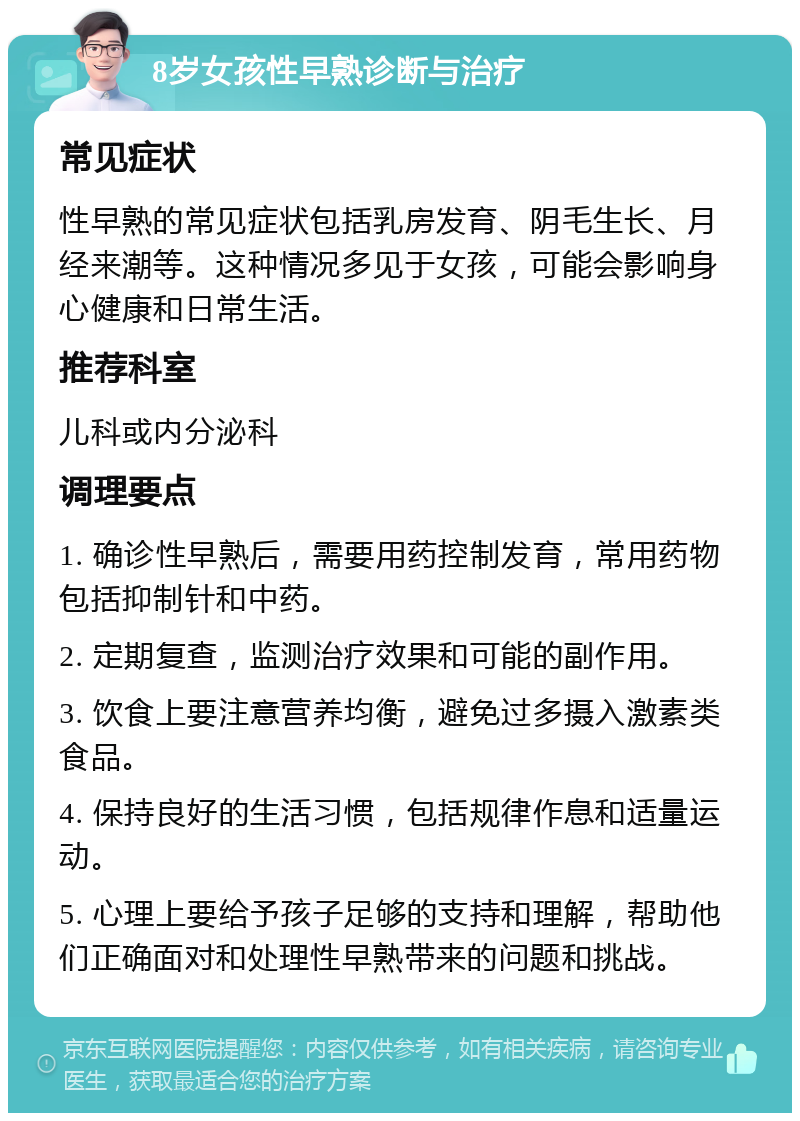 8岁女孩性早熟诊断与治疗 常见症状 性早熟的常见症状包括乳房发育、阴毛生长、月经来潮等。这种情况多见于女孩，可能会影响身心健康和日常生活。 推荐科室 儿科或内分泌科 调理要点 1. 确诊性早熟后，需要用药控制发育，常用药物包括抑制针和中药。 2. 定期复查，监测治疗效果和可能的副作用。 3. 饮食上要注意营养均衡，避免过多摄入激素类食品。 4. 保持良好的生活习惯，包括规律作息和适量运动。 5. 心理上要给予孩子足够的支持和理解，帮助他们正确面对和处理性早熟带来的问题和挑战。