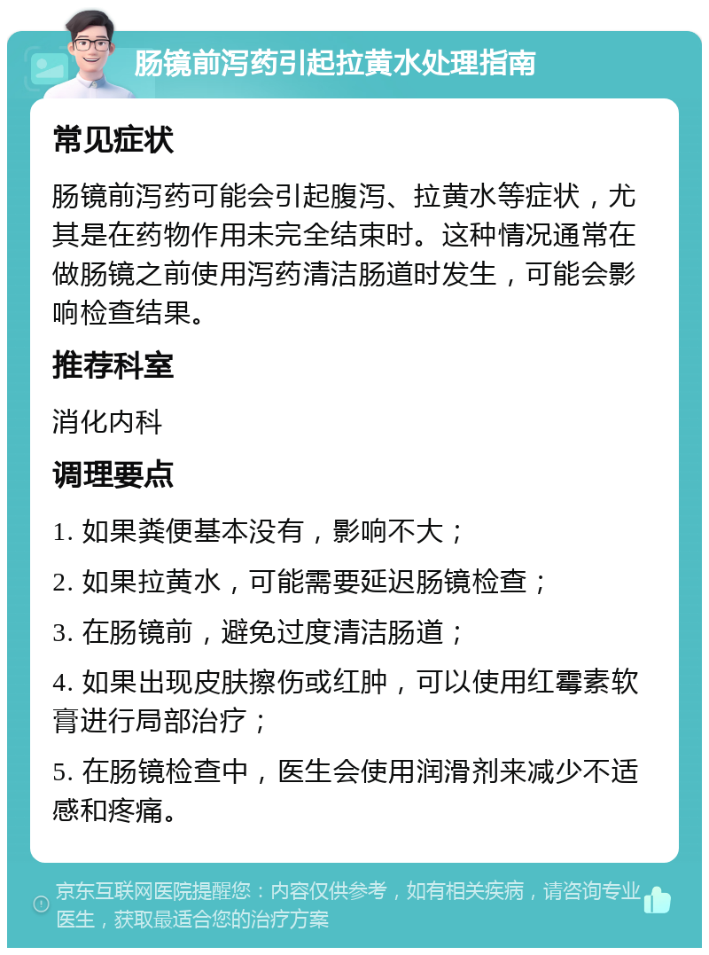 肠镜前泻药引起拉黄水处理指南 常见症状 肠镜前泻药可能会引起腹泻、拉黄水等症状，尤其是在药物作用未完全结束时。这种情况通常在做肠镜之前使用泻药清洁肠道时发生，可能会影响检查结果。 推荐科室 消化内科 调理要点 1. 如果粪便基本没有，影响不大； 2. 如果拉黄水，可能需要延迟肠镜检查； 3. 在肠镜前，避免过度清洁肠道； 4. 如果出现皮肤擦伤或红肿，可以使用红霉素软膏进行局部治疗； 5. 在肠镜检查中，医生会使用润滑剂来减少不适感和疼痛。