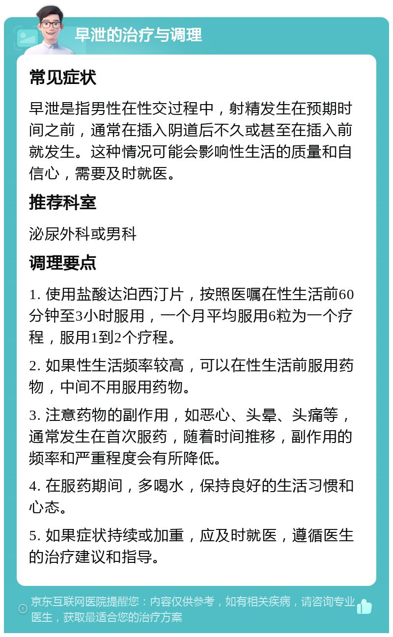 早泄的治疗与调理 常见症状 早泄是指男性在性交过程中，射精发生在预期时间之前，通常在插入阴道后不久或甚至在插入前就发生。这种情况可能会影响性生活的质量和自信心，需要及时就医。 推荐科室 泌尿外科或男科 调理要点 1. 使用盐酸达泊西汀片，按照医嘱在性生活前60分钟至3小时服用，一个月平均服用6粒为一个疗程，服用1到2个疗程。 2. 如果性生活频率较高，可以在性生活前服用药物，中间不用服用药物。 3. 注意药物的副作用，如恶心、头晕、头痛等，通常发生在首次服药，随着时间推移，副作用的频率和严重程度会有所降低。 4. 在服药期间，多喝水，保持良好的生活习惯和心态。 5. 如果症状持续或加重，应及时就医，遵循医生的治疗建议和指导。