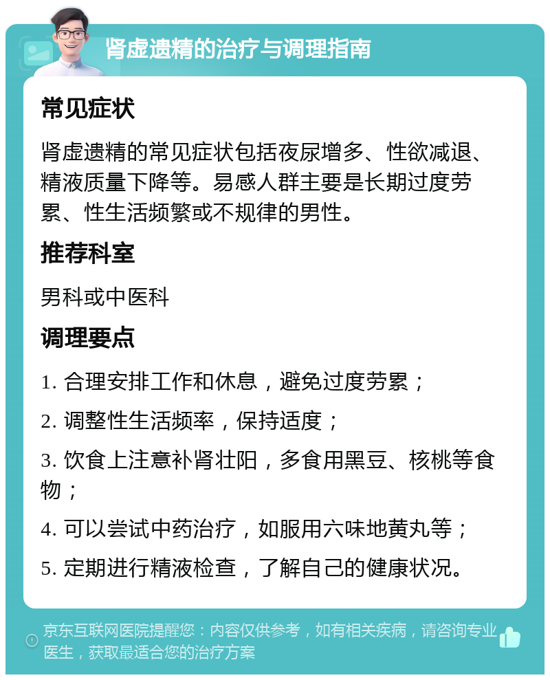 肾虚遗精的治疗与调理指南 常见症状 肾虚遗精的常见症状包括夜尿增多、性欲减退、精液质量下降等。易感人群主要是长期过度劳累、性生活频繁或不规律的男性。 推荐科室 男科或中医科 调理要点 1. 合理安排工作和休息，避免过度劳累； 2. 调整性生活频率，保持适度； 3. 饮食上注意补肾壮阳，多食用黑豆、核桃等食物； 4. 可以尝试中药治疗，如服用六味地黄丸等； 5. 定期进行精液检查，了解自己的健康状况。