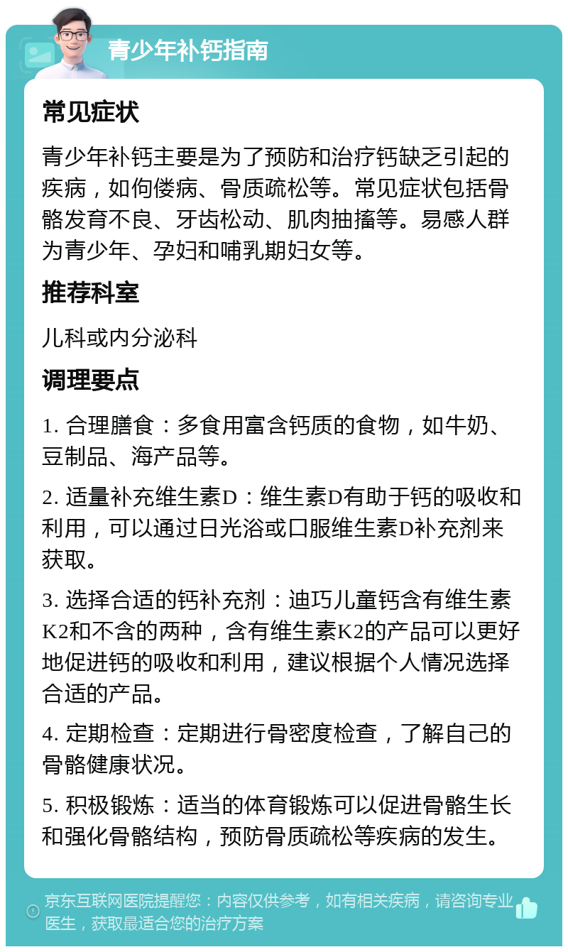 青少年补钙指南 常见症状 青少年补钙主要是为了预防和治疗钙缺乏引起的疾病，如佝偻病、骨质疏松等。常见症状包括骨骼发育不良、牙齿松动、肌肉抽搐等。易感人群为青少年、孕妇和哺乳期妇女等。 推荐科室 儿科或内分泌科 调理要点 1. 合理膳食：多食用富含钙质的食物，如牛奶、豆制品、海产品等。 2. 适量补充维生素D：维生素D有助于钙的吸收和利用，可以通过日光浴或口服维生素D补充剂来获取。 3. 选择合适的钙补充剂：迪巧儿童钙含有维生素K2和不含的两种，含有维生素K2的产品可以更好地促进钙的吸收和利用，建议根据个人情况选择合适的产品。 4. 定期检查：定期进行骨密度检查，了解自己的骨骼健康状况。 5. 积极锻炼：适当的体育锻炼可以促进骨骼生长和强化骨骼结构，预防骨质疏松等疾病的发生。