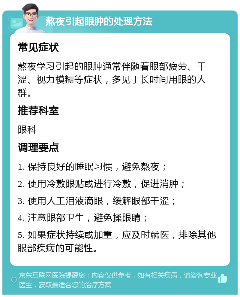 熬夜引起眼肿的处理方法 常见症状 熬夜学习引起的眼肿通常伴随着眼部疲劳、干涩、视力模糊等症状，多见于长时间用眼的人群。 推荐科室 眼科 调理要点 1. 保持良好的睡眠习惯，避免熬夜； 2. 使用冷敷眼贴或进行冷敷，促进消肿； 3. 使用人工泪液滴眼，缓解眼部干涩； 4. 注意眼部卫生，避免揉眼睛； 5. 如果症状持续或加重，应及时就医，排除其他眼部疾病的可能性。