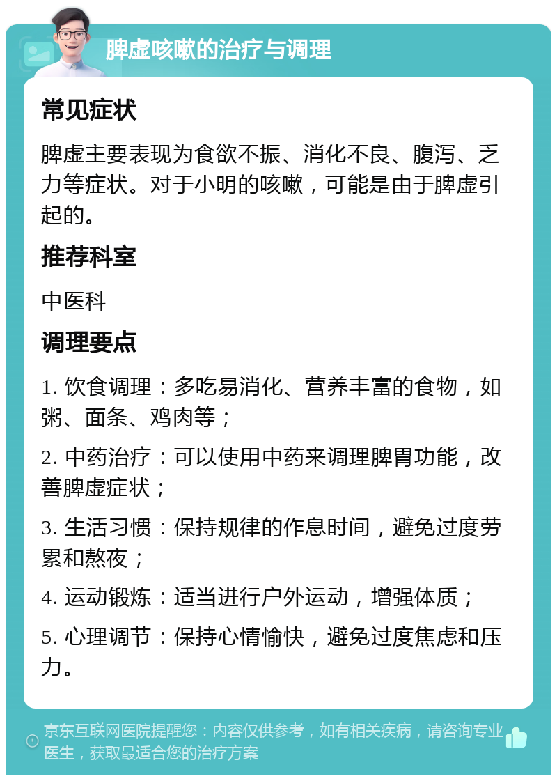 脾虚咳嗽的治疗与调理 常见症状 脾虚主要表现为食欲不振、消化不良、腹泻、乏力等症状。对于小明的咳嗽，可能是由于脾虚引起的。 推荐科室 中医科 调理要点 1. 饮食调理：多吃易消化、营养丰富的食物，如粥、面条、鸡肉等； 2. 中药治疗：可以使用中药来调理脾胃功能，改善脾虚症状； 3. 生活习惯：保持规律的作息时间，避免过度劳累和熬夜； 4. 运动锻炼：适当进行户外运动，增强体质； 5. 心理调节：保持心情愉快，避免过度焦虑和压力。